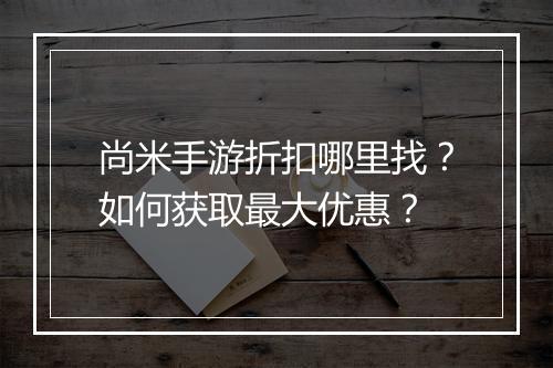 尚米手游折扣哪里找？如何获取最大优惠？