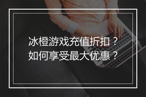 冰橙游戏充值折扣？如何享受最大优惠？