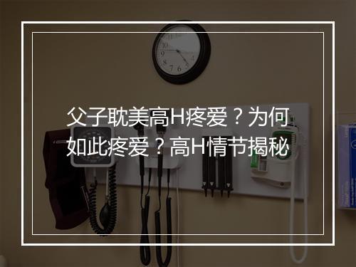 父子耽美高H疼爱?为何如此疼爱?高H情节揭秘