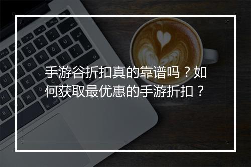 手游谷折扣真的靠谱吗?如何获取最优惠的手游折扣?
