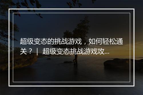 超级变态的挑战游戏,如何轻松通关?| 超级变态挑战游戏攻略大全
