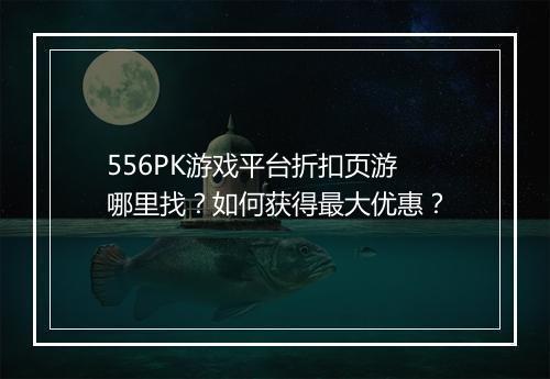 556PK游戏平台折扣页游哪里找?如何获得最大优惠?