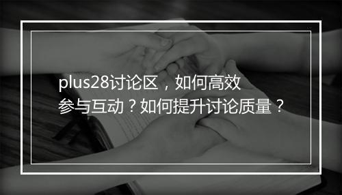 plus28讨论区，如何高效参与互动？如何提升讨论质量？