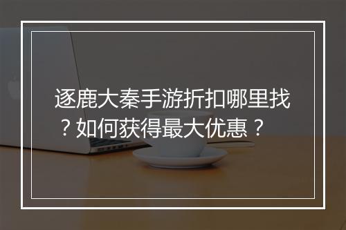 逐鹿大秦手游折扣哪里找？如何获得最大优惠？