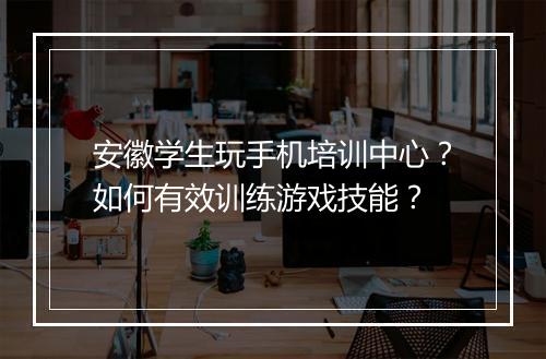 安徽学生玩手机培训中心？如何有效训练游戏技能？