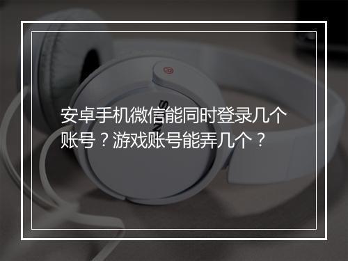 安卓手机微信能同时登录几个账号？游戏账号能弄几个？