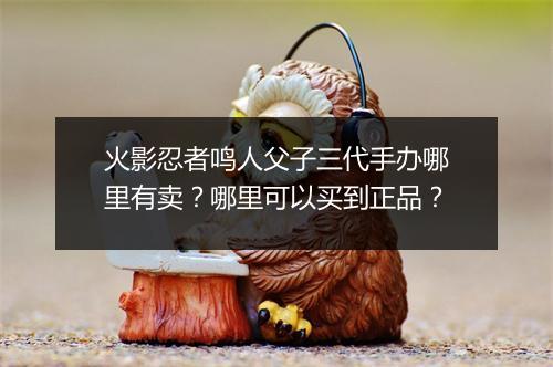 火影忍者鸣人父子三代手办哪里有卖？哪里可以买到正品？