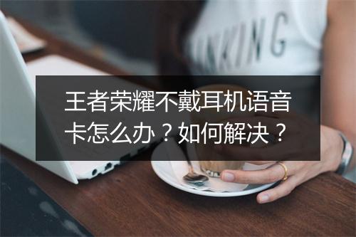 王者荣耀不戴耳机语音卡怎么办？如何解决？