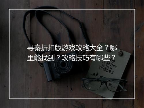 寻秦折扣版游戏攻略大全?哪里能找到?攻略技巧有哪些?
