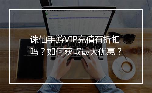 诛仙手游VIP充值有折扣吗?如何获取最大优惠?