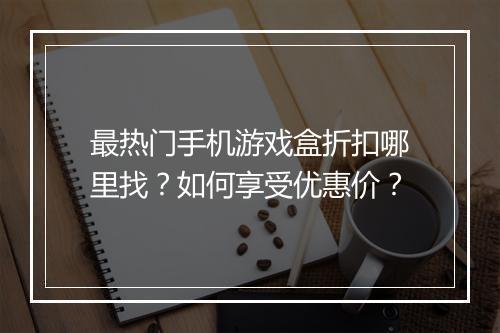 最热门手机游戏盒折扣哪里找？如何享受优惠价？