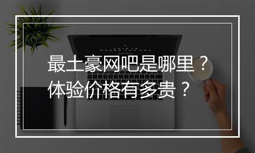 最土豪网吧是哪里？体验价格有多贵？